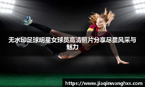 无水印足球明星女球员高清照片分享尽显风采与魅力